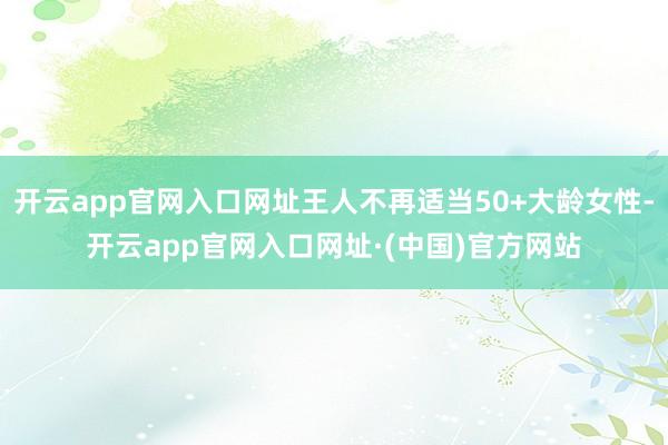 开云app官网入口网址王人不再适当50+大龄女性-开云app官网入口网址·(中国)官方网站