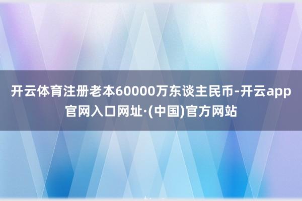 开云体育注册老本60000万东谈主民币-开云app官网入口网址·(中国)官方网站