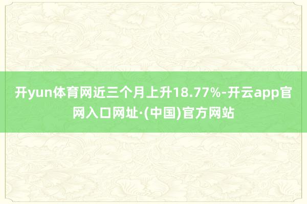 开yun体育网近三个月上升18.77%-开云app官网入口网址·(中国)官方网站
