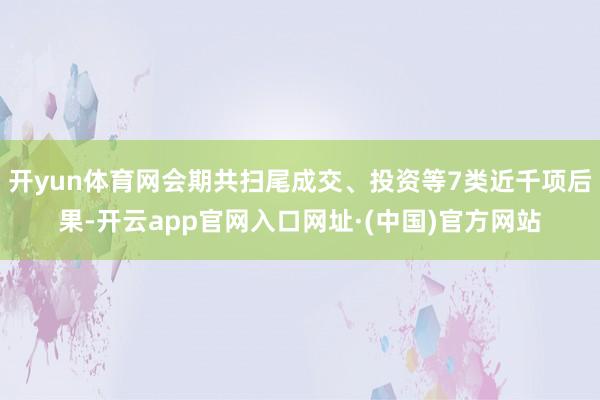 开yun体育网会期共扫尾成交、投资等7类近千项后果-开云app官网入口网址·(中国)官方网站