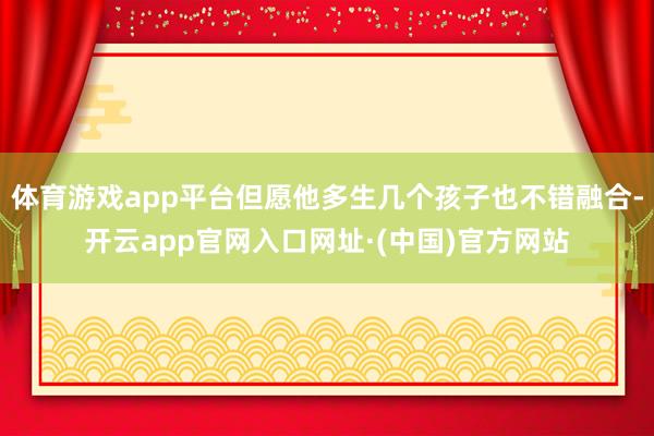 体育游戏app平台但愿他多生几个孩子也不错融合-开云app官网入口网址·(中国)官方网站