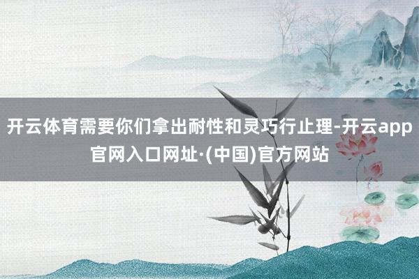 开云体育需要你们拿出耐性和灵巧行止理-开云app官网入口网址·(中国)官方网站