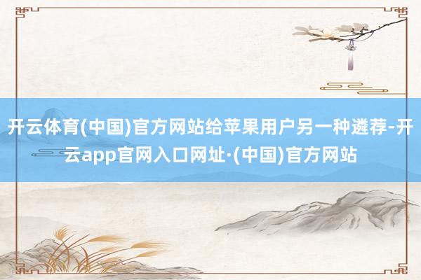 开云体育(中国)官方网站给苹果用户另一种遴荐-开云app官网入口网址·(中国)官方网站