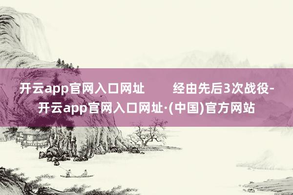 开云app官网入口网址        经由先后3次战役-开云app官网入口网址·(中国)官方网站