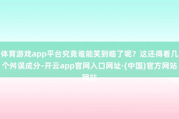 体育游戏app平台究竟谁能笑到临了呢？这还得看几个舛误成分-开云app官网入口网址·(中国)官方网站