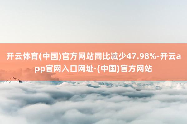开云体育(中国)官方网站同比减少47.98%-开云app官网入口网址·(中国)官方网站