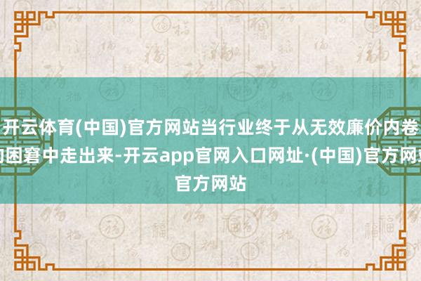 开云体育(中国)官方网站当行业终于从无效廉价内卷的困窘中走出来-开云app官网入口网址·(中国)官方网站