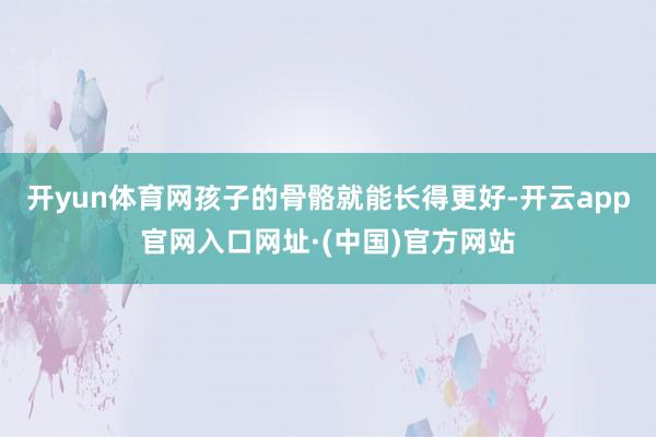 开yun体育网孩子的骨骼就能长得更好-开云app官网入口网址·(中国)官方网站