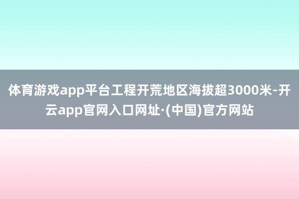 体育游戏app平台工程开荒地区海拔超3000米-开云app官网入口网址·(中国)官方网站