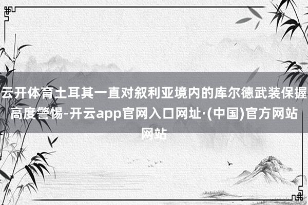 云开体育土耳其一直对叙利亚境内的库尔德武装保握高度警惕-开云app官网入口网址·(中国)官方网站