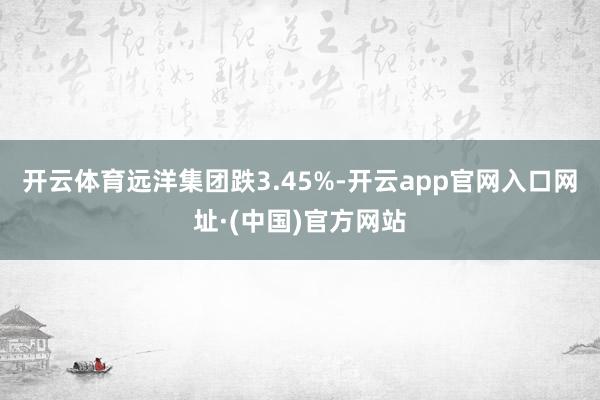 开云体育远洋集团跌3.45%-开云app官网入口网址·(中国)官方网站