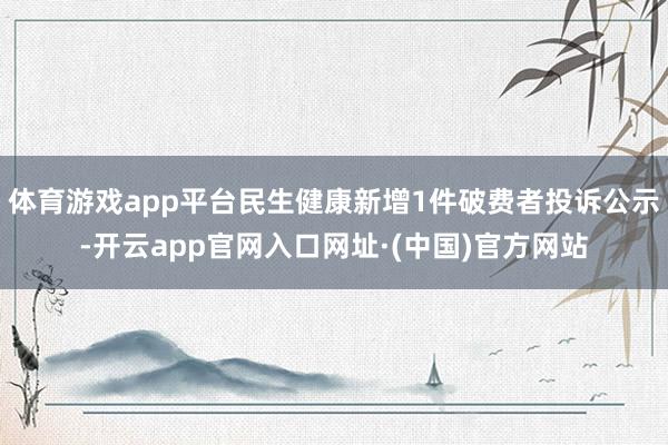 体育游戏app平台民生健康新增1件破费者投诉公示-开云app官网入口网址·(中国)官方网站