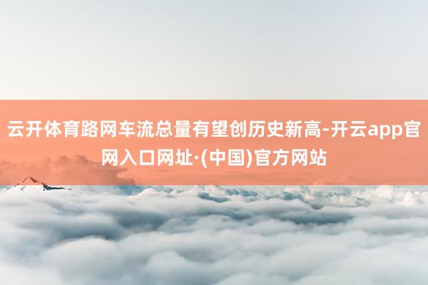 云开体育路网车流总量有望创历史新高-开云app官网入口网址·(中国)官方网站