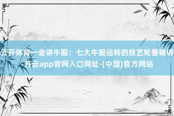 云开体育一金讲牛股：七大牛股运转的技艺轮番精讲-开云app官网入口网址·(中国)官方网站