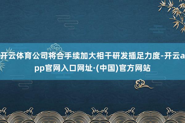 开云体育公司将合手续加大相干研发插足力度-开云app官网入口网址·(中国)官方网站