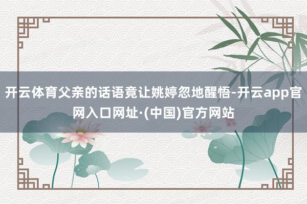 开云体育父亲的话语竟让姚婷忽地醒悟-开云app官网入口网址·(中国)官方网站