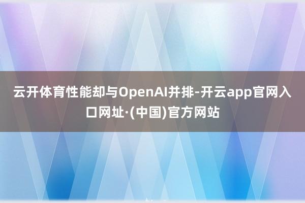 云开体育性能却与OpenAI并排-开云app官网入口网址·(中国)官方网站