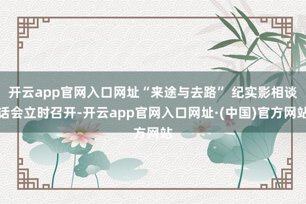 开云app官网入口网址“来途与去路” 纪实影相谈话会立时召开-开云app官网入口网址·(中国)官方网站