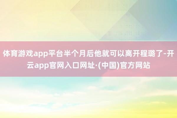 体育游戏app平台半个月后他就可以离开程璐了-开云app官网入口网址·(中国)官方网站