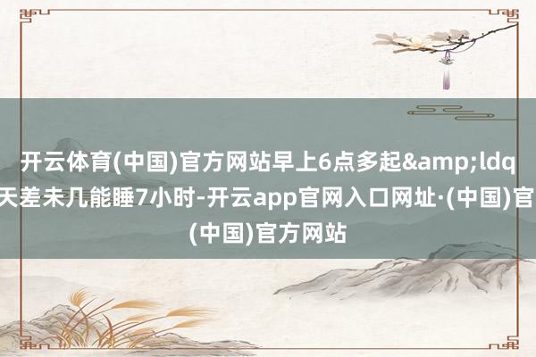 开云体育(中国)官方网站早上6点多起&ldquo;每天差未几能睡7小时-开云app官网入口网址·(中国)官方网站