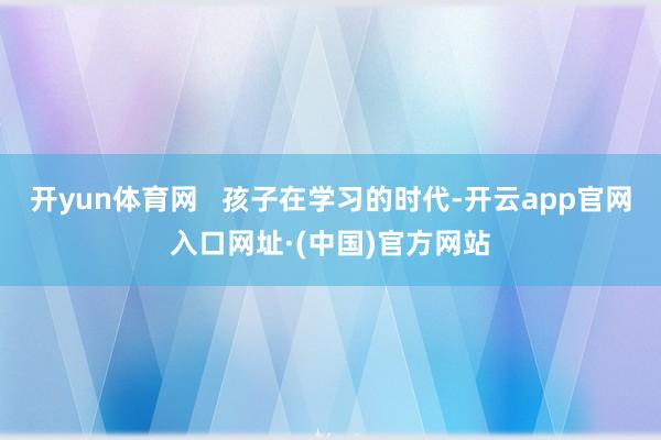 开yun体育网   孩子在学习的时代-开云app官网入口网址·(中国)官方网站