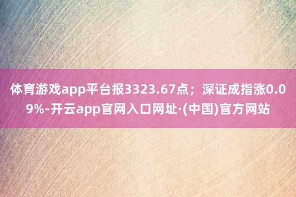 体育游戏app平台报3323.67点；深证成指涨0.09%-开云app官网入口网址·(中国)官方网站