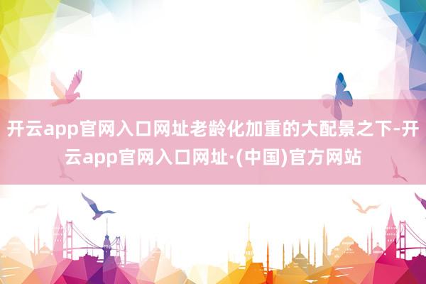 开云app官网入口网址老龄化加重的大配景之下-开云app官网入口网址·(中国)官方网站