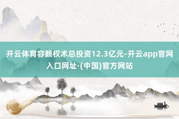 开云体育容颜权术总投资12.3亿元-开云app官网入口网址·(中国)官方网站
