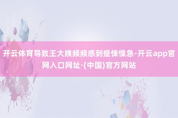 开云体育导致王大姨频频感到蹙悚懆急-开云app官网入口网址·(中国)官方网站