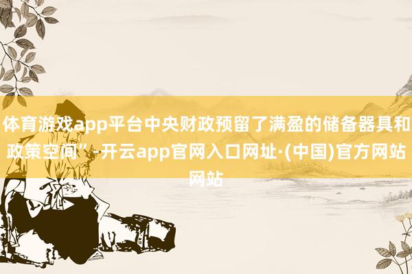 体育游戏app平台中央财政预留了满盈的储备器具和政策空间”-开云app官网入口网址·(中国)官方网站