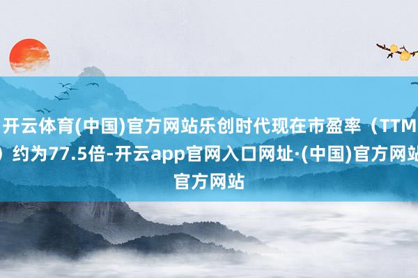 开云体育(中国)官方网站乐创时代现在市盈率（TTM）约为77.5倍-开云app官网入口网址·(中国)官方网站