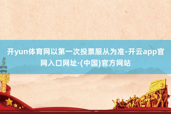开yun体育网以第一次投票服从为准-开云app官网入口网址·(中国)官方网站