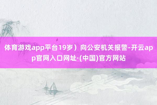 体育游戏app平台19岁）向公安机关报警-开云app官网入口网址·(中国)官方网站