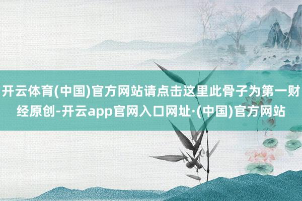 开云体育(中国)官方网站请点击这里此骨子为第一财经原创-开云app官网入口网址·(中国)官方网站