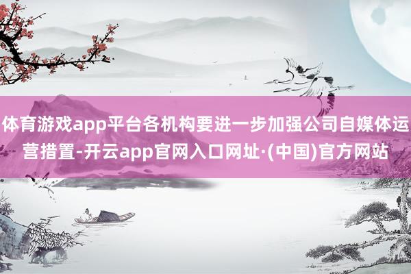 体育游戏app平台各机构要进一步加强公司自媒体运营措置-开云app官网入口网址·(中国)官方网站