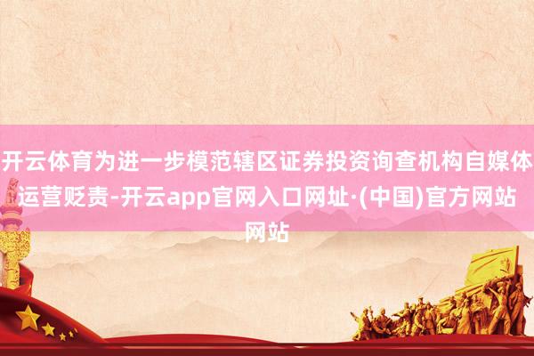 开云体育为进一步模范辖区证券投资询查机构自媒体运营贬责-开云app官网入口网址·(中国)官方网站